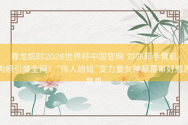 尊龙凯时2026世界杯中国官网 刘亦菲手臂肌肉照引爆全网!“伟人姐姐”变力量女神颠覆审好意思