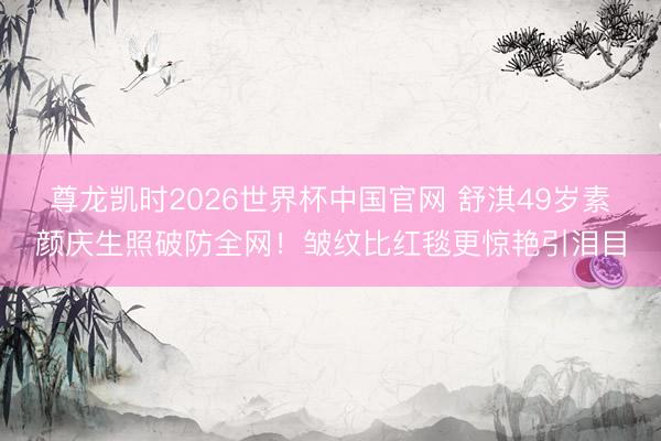 尊龙凯时2026世界杯中国官网 舒淇49岁素颜庆生照破防全网！皱纹比红毯更惊艳引泪目