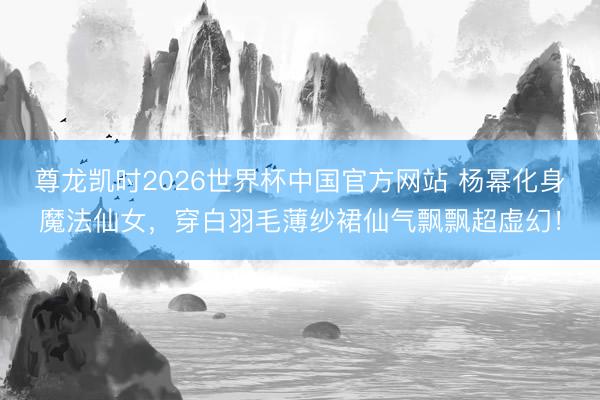 尊龙凯时2026世界杯中国官方网站 杨幂化身魔法仙女,穿白羽毛薄纱裙仙气飘飘超虚幻!
