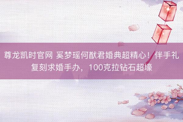 尊龙凯时官网 奚梦瑶何猷君婚典超精心！伴手礼复刻求婚手办，100克拉钻石超壕