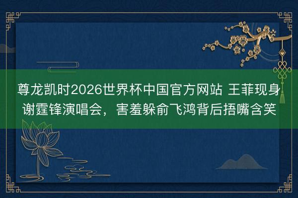 尊龙凯时2026世界杯中国官方网站 王菲现身谢霆锋演唱会，害羞躲俞飞鸿背后捂嘴含笑