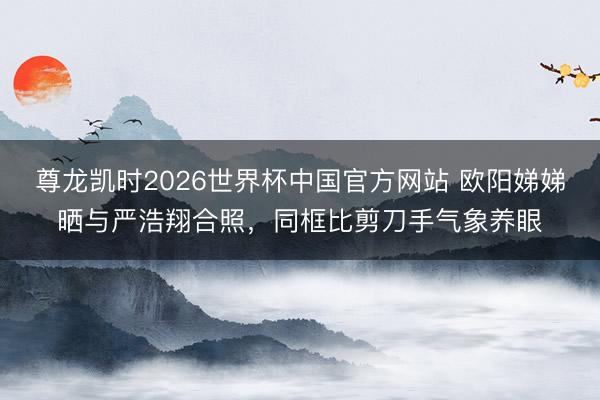 尊龙凯时2026世界杯中国官方网站 欧阳娣娣晒与严浩翔合照，同框比剪刀手气象养眼