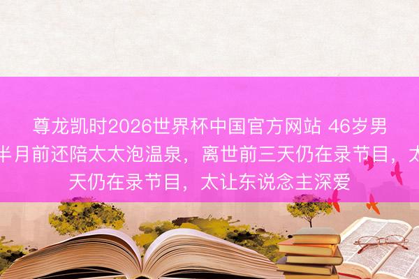 尊龙凯时2026世界杯中国官方网站 46岁男星一会儿走了！半月前还陪太太泡温泉，离世前三天仍在录节目，太让东说念主深爱
