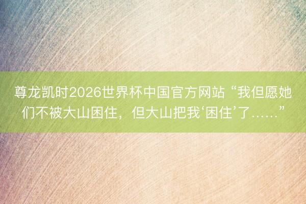 尊龙凯时2026世界杯中国官方网站 “我但愿她们不被大山困住，但大山把我‘困住’了……”