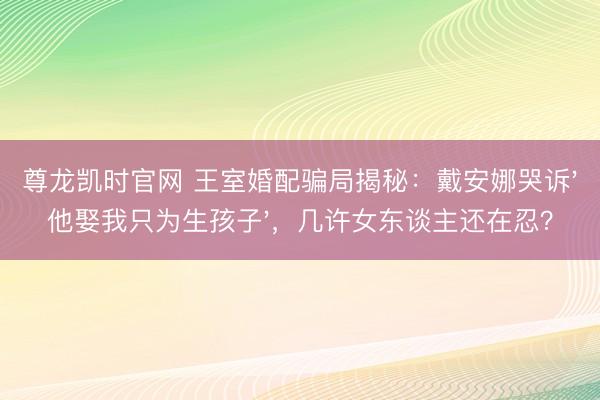 尊龙凯时官网 王室婚配骗局揭秘:戴安娜哭诉'他娶我只为生孩子',几许女东谈主还在忍?
