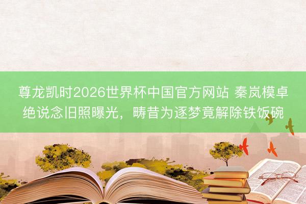 尊龙凯时2026世界杯中国官方网站 秦岚模卓绝说念旧照曝光，畴昔为逐梦竟解除铁饭碗