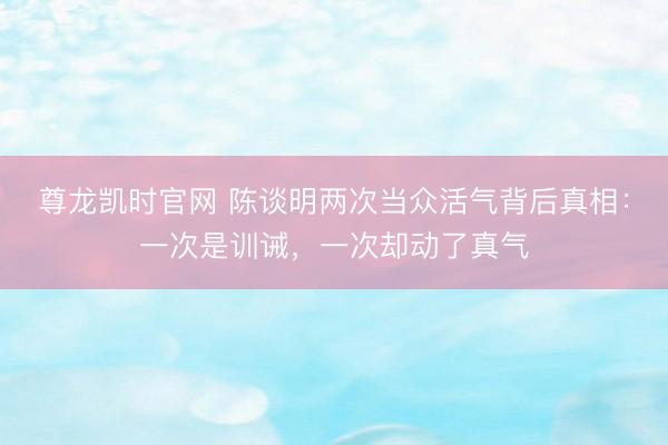 尊龙凯时官网 陈谈明两次当众活气背后真相:一次是训诫,一次却动了真气