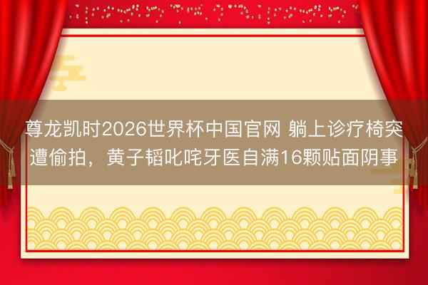 尊龙凯时2026世界杯中国官网 躺上诊疗椅突遭偷拍，黄子韬叱咤牙医自满16颗贴面阴事