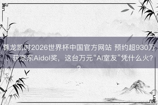 尊龙凯时2026世界杯中国官方网站 预约超930万、获京东Aidol奖，这台万元“AI室友”凭什么火？