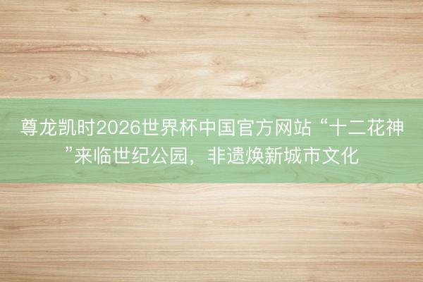 尊龙凯时2026世界杯中国官方网站 “十二花神”来临世纪公园,非遗焕新城市文化