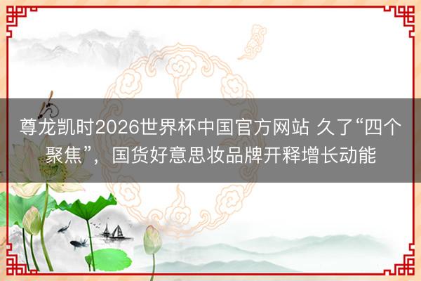 尊龙凯时2026世界杯中国官方网站 久了“四个聚焦”，国货好意思妆品牌开释增长动能