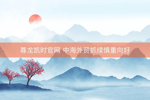 尊龙凯时官网 中海外贸抓续慎重向好