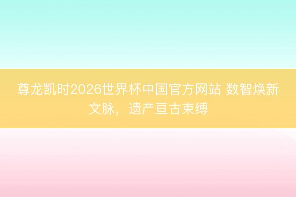 尊龙凯时2026世界杯中国官方网站 数智焕新文脉，<a href=