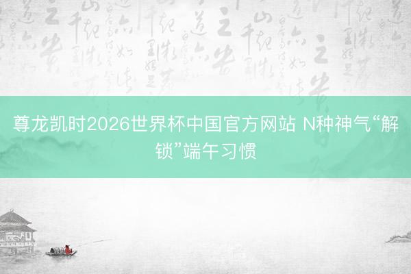 尊龙凯时2026世界杯中国官方网站 N种神气“解锁”端午习惯