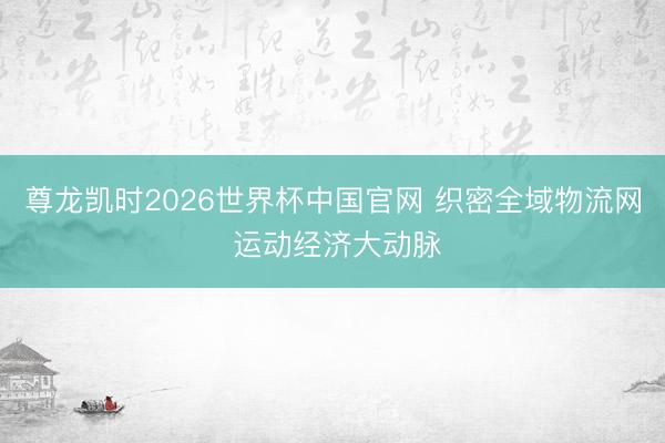 尊龙凯时2026世界杯中国官网 织密全域物流网 运动经济大动脉