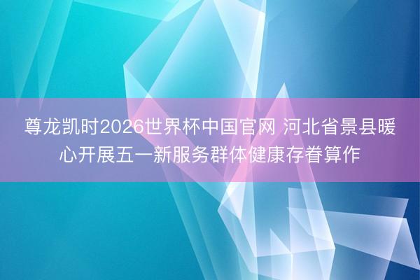 尊龙凯时2026世界杯中国官网 河北省景县暖心开展五一新服务群体健康存眷算作