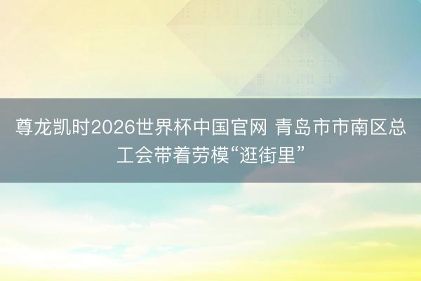 尊龙凯时2026世界杯中国官网 青岛市市南区总工会带着劳模“逛街里”