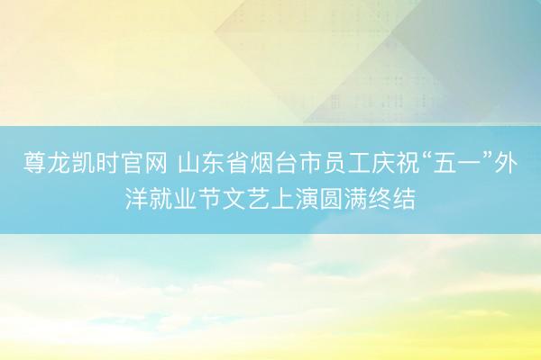 尊龙凯时官网 山东省烟台市员工庆祝“五一”外洋就业节文艺上演圆满终结