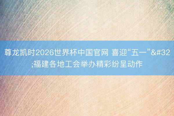 尊龙凯时2026世界杯中国官网 喜迎“五一” 福建各地工会举办精彩纷呈动作