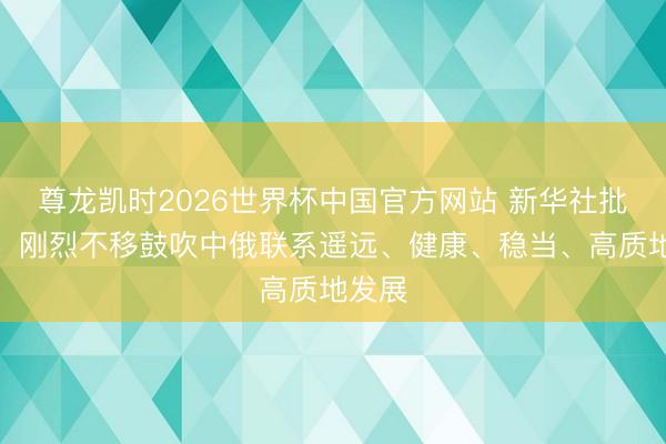尊龙凯时2026世界杯中国官方网站 新华社批驳员：刚烈不移鼓吹中俄联系遥远、健康、稳当、高质地发展