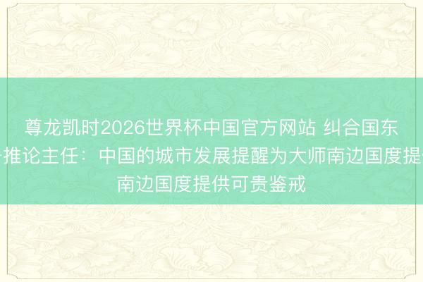 尊龙凯时2026世界杯中国官方网站 纠合国东说念主居署推论主任:中国的城市发展提醒为大师南边国度提供可贵鉴戒