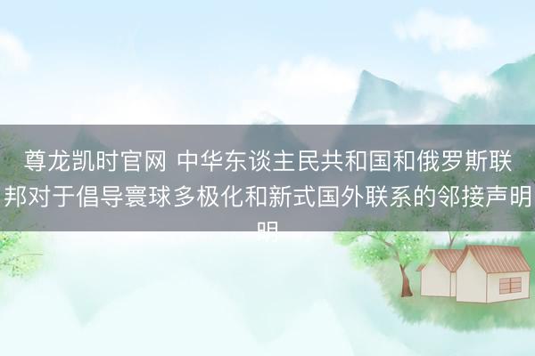 尊龙凯时官网 中华东谈主民共和国和俄罗斯联邦对于倡导寰球多极化和新式国外联系的邻接声明