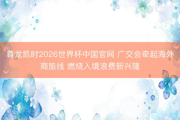 尊龙凯时2026世界杯中国官网 广交会牵起海外商旅线 燃烧入境浪费新兴隆
