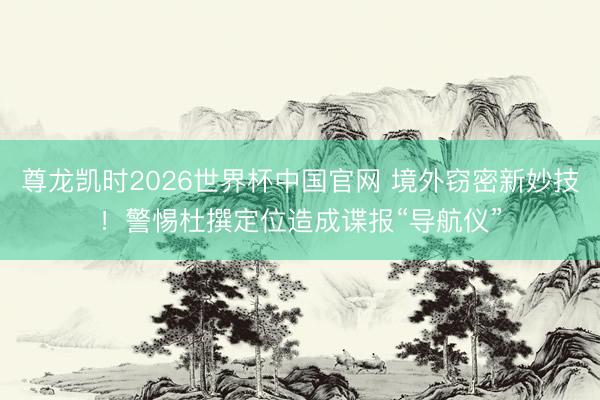 尊龙凯时2026世界杯中国官网 境外窃密新妙技！警惕杜撰定位造成谍报“导航仪”