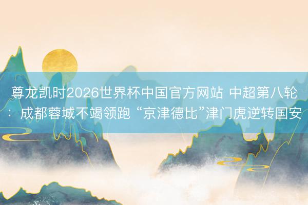 尊龙凯时2026世界杯中国官方网站 中超第八轮：成都蓉城不竭领跑 “京津德比”津门虎逆转国安