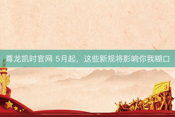 尊龙凯时官网 5月起，这些新规将影响你我糊口