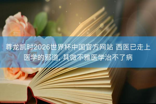尊龙凯时2026世界杯中国官方网站 西医已走上医学的邪道, 其微不雅医学治不了病