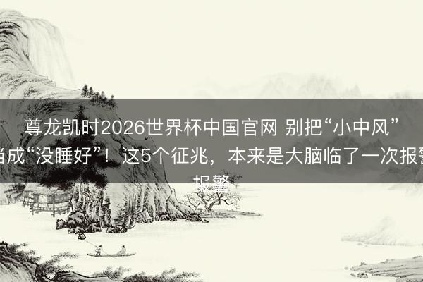 尊龙凯时2026世界杯中国官网 别把“小中风”当成“没睡好”！这5个征兆，本来是大脑临了一次报警