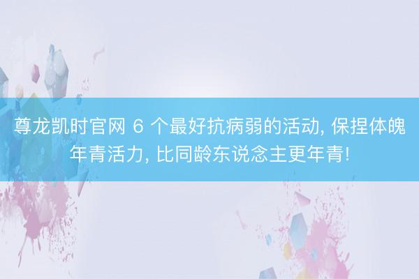 尊龙凯时官网 6 个最好抗病弱的活动， 保捏体魄年青活力， 比同龄东说念主更年青!