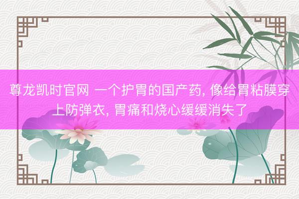 尊龙凯时官网 一个护胃的国产药， 像给胃粘膜穿上防弹衣， 胃痛和烧心缓缓消失了