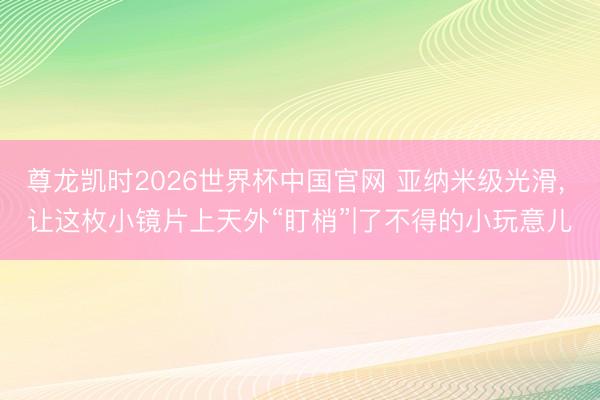 尊龙凯时2026世界杯中国官网 亚纳米级光滑， 让这枚小镜片上天外“盯梢”|了不得的小玩意儿