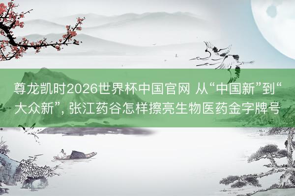 尊龙凯时2026世界杯中国官网 从“中国新”到“大众新”， 张江药谷怎样擦亮生物医药金字牌号