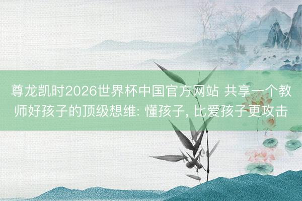 尊龙凯时2026世界杯中国官方网站 共享一个教师好孩子的顶级想维: 懂孩子, 比爱孩子更攻击