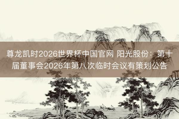 尊龙凯时2026世界杯中国官网 阳光股份:第十届董事会2026年第八次临时会议有策划公告