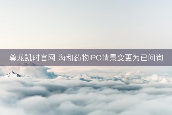 尊龙凯时官网 海和药物IPO情景变更为已问询