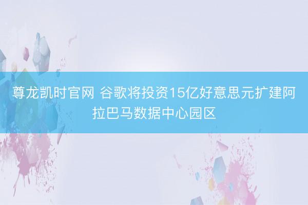 尊龙凯时官网 谷歌将投资15亿好意思元扩建阿拉巴马数据中心园区