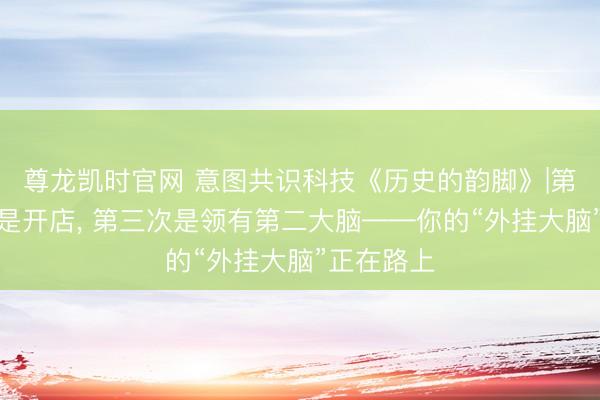 尊龙凯时官网 意图共识科技《历史的韵脚》|第二次下放是开店， 第三次是领有第二大脑——你的“外挂大脑”正在路上