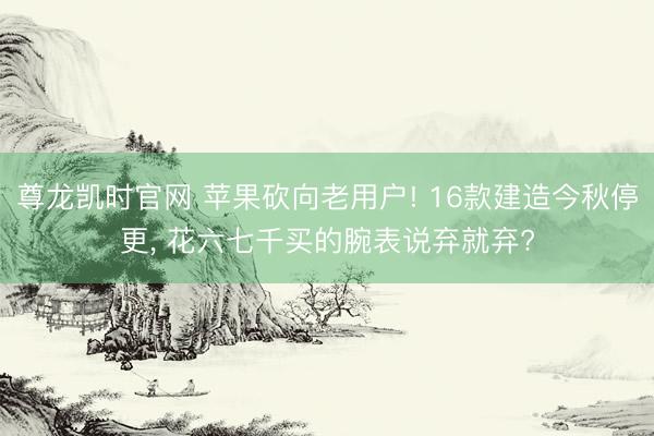尊龙凯时官网 苹果砍向老用户! 16款建造今秋停更， 花六七千买的腕表说弃就弃?