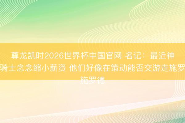 尊龙凯时2026世界杯中国官网 名记：最近神话骑士念念缩小薪资 他们好像在策动能否交游走施罗德