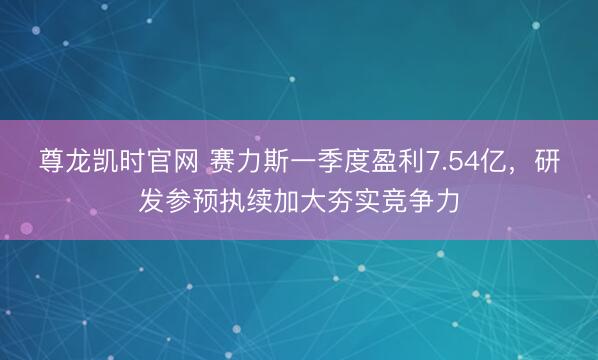 尊龙凯时官网 赛力斯一季度盈利7.54亿，研发参预执续加大夯实竞争力