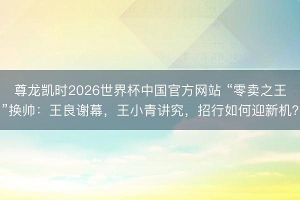 尊龙凯时2026世界杯中国官方网站 “零卖之王”换帅：王良谢幕，王小青讲究，招行如何迎新机？