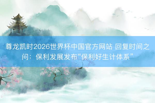 尊龙凯时2026世界杯中国官方网站 回复时间之问：保利发展发布“保利好生计体系”