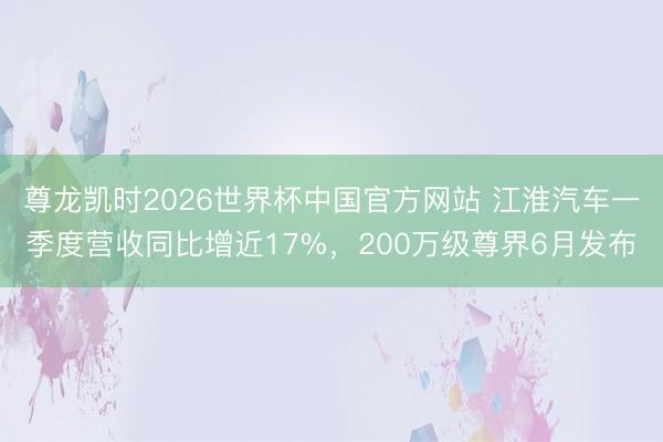 尊龙凯时2026世界杯中国官方网站 江淮汽车一季度营收同比增近17%,200万级尊界6月发布