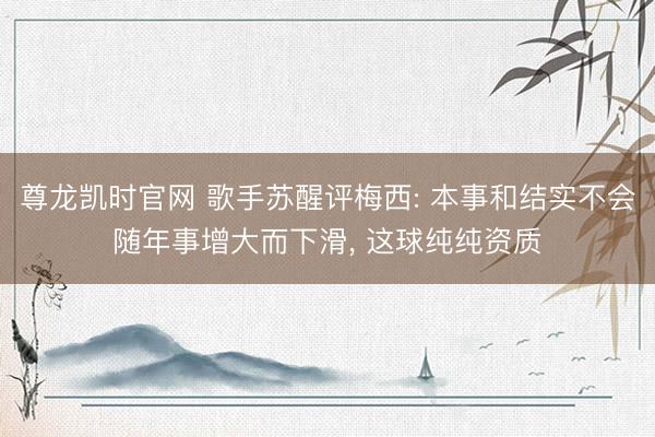 尊龙凯时官网 歌手苏醒评梅西: 本事和结实不会随年事增大而下滑， 这球纯纯资质