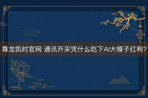 尊龙凯时官网 通讯开采凭什么吃下AI大模子红利?