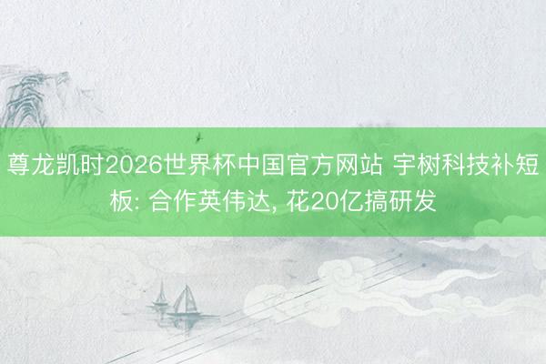 尊龙凯时2026世界杯中国官方网站 宇树科技补短板: 合作英伟达， 花20亿搞研发